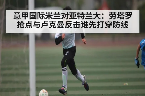 意甲国际米兰对亚特兰大：劳塔罗抢点与卢克曼反击谁先打穿防线