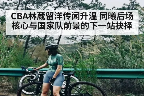 CBA林葳留洋传闻升温 同曦后场核心与国家队前景的下一站抉择
