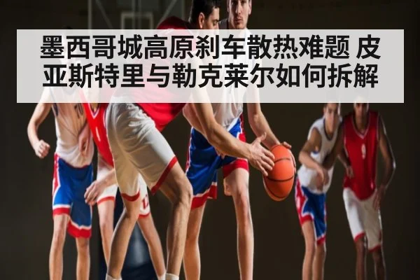 墨西哥城高原刹车散热难题 皮亚斯特里与勒克莱尔如何拆解